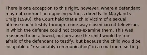 There is one exception to this right, however, where a defendant may not confront an opposing witness directly. In Maryland v. Craig (1990), the Court held that a child victim of a sexual offense could testify through a one-way closed circuit television, in which the defense could not cross-examine them. This was reasoned to be allowed, not because the child would be too afraid of the defendant to testify, but because the child would be incapable of"reasonably communicating" in a courtroom setting.