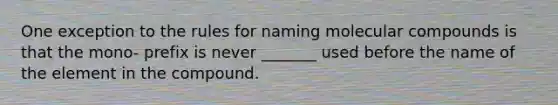 One exception to the rules for naming molecular compounds is that the mono- prefix is never _______ used before the name of the element in the compound.