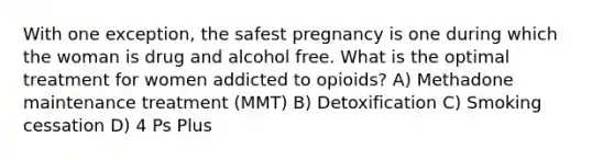 With one exception, the safest pregnancy is one during which the woman is drug and alcohol free. What is the optimal treatment for women addicted to opioids? A) Methadone maintenance treatment (MMT) B) Detoxification C) Smoking cessation D) 4 Ps Plus