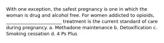 With one exception, the safest pregnancy is one in which the woman is drug and alcohol free. For women addicted to opioids, ________________________ treatment is the current standard of care during pregnancy. a. Methadone maintenance b. Detoxification c. Smoking cessation d. 4 Ps Plus