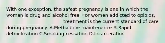 With one exception, the safest pregnancy is one in which the woman is drug and alcohol free. For women addicted to opioids, ________________________ treatment is the current standard of care during pregnancy. A.Methadone maintenance B.Rapid detoxification C.Smoking cessation D.Incarceration