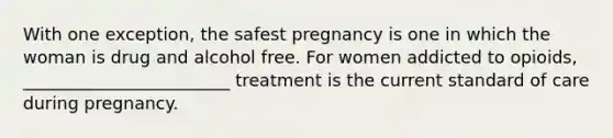 With one exception, the safest pregnancy is one in which the woman is drug and alcohol free. For women addicted to opioids, ________________________ treatment is the current standard of care during pregnancy.