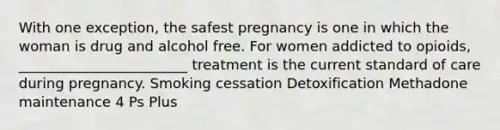 With one exception, the safest pregnancy is one in which the woman is drug and alcohol free. For women addicted to opioids, ________________________ treatment is the current standard of care during pregnancy. Smoking cessation Detoxification Methadone maintenance 4 Ps Plus