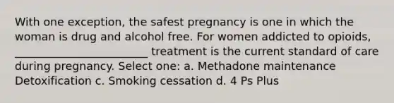 With one exception, the safest pregnancy is one in which the woman is drug and alcohol free. For women addicted to opioids, ________________________ treatment is the current standard of care during pregnancy. Select one: a. Methadone maintenance Detoxification c. Smoking cessation d. 4 Ps Plus