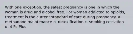 With one exception, the safest pregnancy is one in which the woman is drug and alcohol free. For women addicted to opioids, treatment is the current standard of care during pregnancy. a. methadone maintenance b. detoxification c. smoking cessation d. 4 Ps Plus