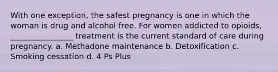 With one exception, the safest pregnancy is one in which the woman is drug and alcohol free. For women addicted to opioids, ________________ treatment is the current standard of care during pregnancy. a. Methadone maintenance b. Detoxification c. Smoking cessation d. 4 Ps Plus