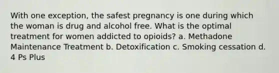 With one exception, the safest pregnancy is one during which the woman is drug and alcohol free. What is the optimal treatment for women addicted to opioids? a. Methadone Maintenance Treatment b. Detoxification c. Smoking cessation d. 4 Ps Plus