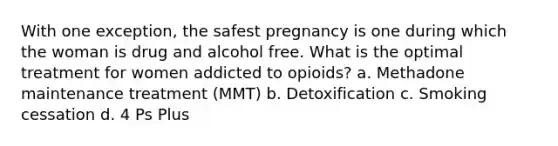 With one exception, the safest pregnancy is one during which the woman is drug and alcohol free. What is the optimal treatment for women addicted to opioids? a. Methadone maintenance treatment (MMT) b. Detoxification c. Smoking cessation d. 4 Ps Plus