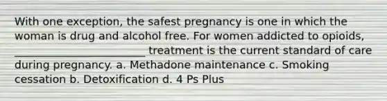 With one exception, the safest pregnancy is one in which the woman is drug and alcohol free. For women addicted to opioids, ________________________ treatment is the current standard of care during pregnancy. a. Methadone maintenance c. Smoking cessation b. Detoxification d. 4 Ps Plus