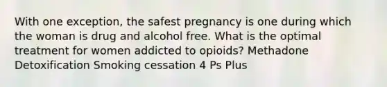 With one exception, the safest pregnancy is one during which the woman is drug and alcohol free. What is the optimal treatment for women addicted to opioids? Methadone Detoxification Smoking cessation 4 Ps Plus