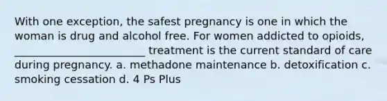 With one exception, the safest pregnancy is one in which the woman is drug and alcohol free. For women addicted to opioids, ________________________ treatment is the current standard of care during pregnancy. a. methadone maintenance b. detoxification c. smoking cessation d. 4 Ps Plus