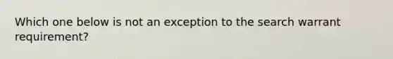 Which one below is not an exception to the search warrant requirement?