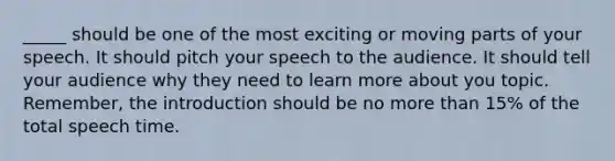 _____ should be one of the most exciting or moving parts of your speech. It should pitch your speech to the audience. It should tell your audience why they need to learn more about you topic. Remember, the introduction should be no more than 15% of the total speech time.