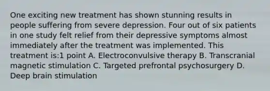 One exciting new treatment has shown stunning results in people suffering from severe depression. Four out of six patients in one study felt relief from their depressive symptoms almost immediately after the treatment was implemented. This treatment is:1 point A. Electroconvulsive therapy B. Transcranial magnetic stimulation C. Targeted prefrontal psychosurgery D. Deep brain stimulation