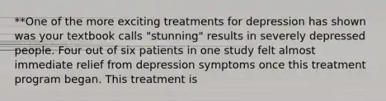 **One of the more exciting treatments for depression has shown was your textbook calls "stunning" results in severely depressed people. Four out of six patients in one study felt almost immediate relief from depression symptoms once this treatment program began. This treatment is