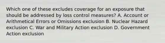 Which one of these excludes coverage for an exposure that should be addressed by loss control measures? A. Account or Arithmetical Errors or Omissions exclusion B. Nuclear Hazard exclusion C. War and Military Action exclusion D. Government Action exclusion