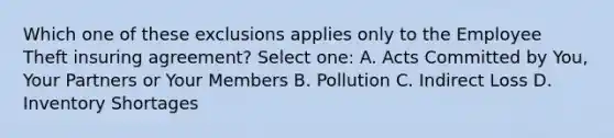 Which one of these exclusions applies only to the Employee Theft insuring agreement? Select one: A. Acts Committed by You, Your Partners or Your Members B. Pollution C. Indirect Loss D. Inventory Shortages