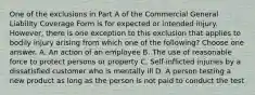 One of the exclusions in Part A of the Commercial General Liability Coverage Form is for expected or intended injury. However, there is one exception to this exclusion that applies to bodily injury arising from which one of the following? Choose one answer. A. An action of an employee B. The use of reasonable force to protect persons or property C. Self-inflicted injuries by a dissatisfied customer who is mentally ill D. A person testing a new product as long as the person is not paid to conduct the test