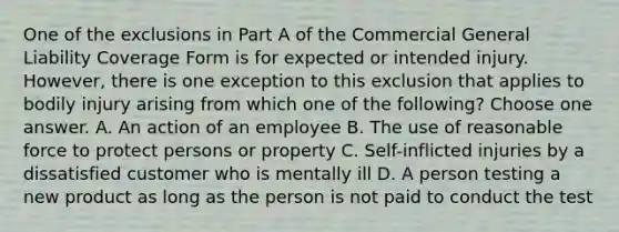 One of the exclusions in Part A of the Commercial General Liability Coverage Form is for expected or intended injury. However, there is one exception to this exclusion that applies to bodily injury arising from which one of the following? Choose one answer. A. An action of an employee B. The use of reasonable force to protect persons or property C. Self-inflicted injuries by a dissatisfied customer who is mentally ill D. A person testing a new product as long as the person is not paid to conduct the test