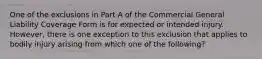 One of the exclusions in Part A of the Commercial General Liability Coverage Form is for expected or intended injury. However, there is one exception to this exclusion that applies to bodily injury arising from which one of the following?