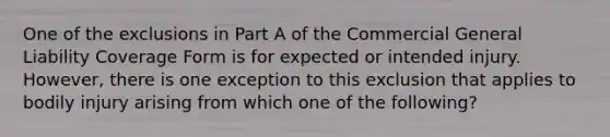 One of the exclusions in Part A of the Commercial General Liability Coverage Form is for expected or intended injury. However, there is one exception to this exclusion that applies to bodily injury arising from which one of the following?