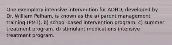 One exemplary intensive intervention for ADHD, developed by Dr. William Pelham, is known as the a) parent management training (PMT). b) school-based intervention program. c) summer treatment program. d) stimulant medications intensive treatment program.