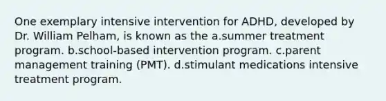 One exemplary intensive intervention for ADHD, developed by Dr. William Pelham, is known as the a.summer treatment program. b.school-based intervention program. c.parent management training (PMT). d.stimulant medications intensive treatment program.