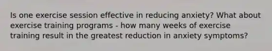 Is one exercise session effective in reducing anxiety? What about exercise training programs - how many weeks of exercise training result in the greatest reduction in anxiety symptoms?