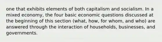 one that exhibits elements of both capitalism and socialism. In a mixed economy, the four basic economic questions discussed at the beginning of this section (what, how, for whom, and who) are answered through the interaction of households, businesses, and governments.