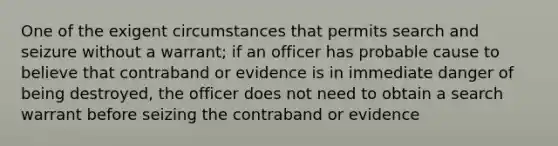 One of the exigent circumstances that permits search and seizure without a warrant; if an officer has probable cause to believe that contraband or evidence is in immediate danger of being destroyed, the officer does not need to obtain a search warrant before seizing the contraband or evidence