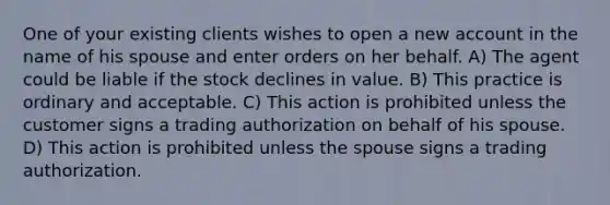 One of your existing clients wishes to open a new account in the name of his spouse and enter orders on her behalf. A) The agent could be liable if the stock declines in value. B) This practice is ordinary and acceptable. C) This action is prohibited unless the customer signs a trading authorization on behalf of his spouse. D) This action is prohibited unless the spouse signs a trading authorization.