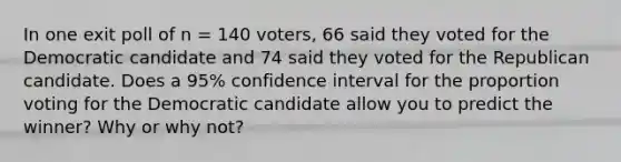 In one exit poll of n​ = 140​ voters, 66 said they voted for the Democratic candidate and 74 said they voted for the Republican candidate. Does a​ 95% confidence interval for the proportion voting for the Democratic candidate allow you to predict the​ winner? Why or why​ not?