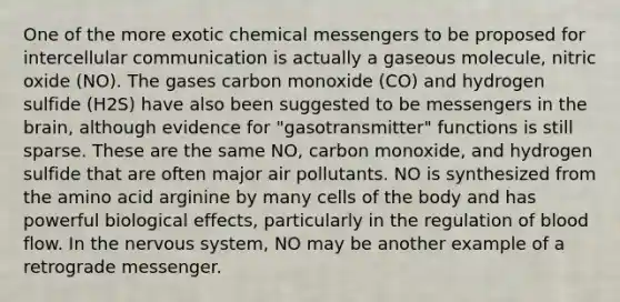 One of the more exotic chemical messengers to be proposed for intercellular communication is actually a gaseous molecule, nitric oxide (NO). The gases carbon monoxide (CO) and hydrogen sulfide (H2S) have also been suggested to be messengers in the brain, although evidence for "gasotransmitter" functions is still sparse. These are the same NO, carbon monoxide, and hydrogen sulfide that are often major air pollutants. NO is synthesized from the amino acid arginine by many cells of the body and has powerful biological effects, particularly in the regulation of blood flow. In the nervous system, NO may be another example of a retrograde messenger.