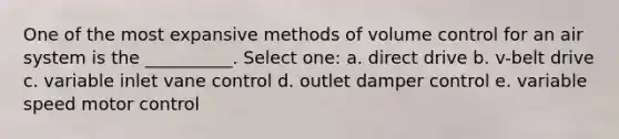 One of the most expansive methods of volume control for an air system is the __________. Select one: a. direct drive b. v-belt drive c. variable inlet vane control d. outlet damper control e. variable speed motor control