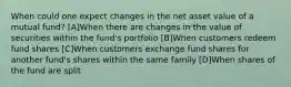 When could one expect changes in the net asset value of a mutual fund? [A]When there are changes in the value of securities within the fund's portfolio [B]When customers redeem fund shares [C]When customers exchange fund shares for another fund's shares within the same family [D]When shares of the fund are split