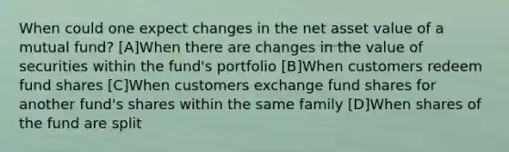 When could one expect changes in the net asset value of a mutual fund? [A]When there are changes in the value of securities within the fund's portfolio [B]When customers redeem fund shares [C]When customers exchange fund shares for another fund's shares within the same family [D]When shares of the fund are split