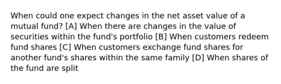 When could one expect changes in the net asset value of a mutual fund? [A] When there are changes in the value of securities within the fund's portfolio [B] When customers redeem fund shares [C] When customers exchange fund shares for another fund's shares within the same family [D] When shares of the fund are split