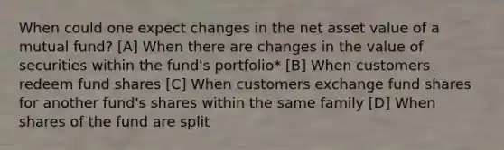 When could one expect changes in the net asset value of a mutual fund? [A] When there are changes in the value of securities within the fund's portfolio* [B] When customers redeem fund shares [C] When customers exchange fund shares for another fund's shares within the same family [D] When shares of the fund are split