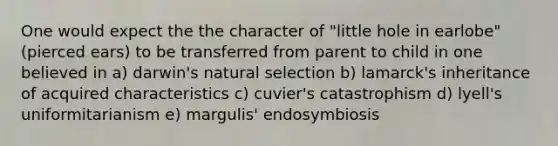 One would expect the the character of "little hole in earlobe" (pierced ears) to be transferred from parent to child in one believed in a) darwin's natural selection b) lamarck's inheritance of acquired characteristics c) cuvier's catastrophism d) lyell's uniformitarianism e) margulis' endosymbiosis