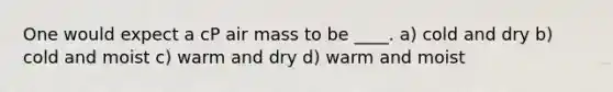 One would expect a cP air mass to be ____. a) cold and dry b) cold and moist c) warm and dry d) warm and moist