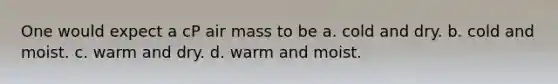 One would expect a cP air mass to be a. cold and dry. b. cold and moist. c. warm and dry. d. warm and moist.