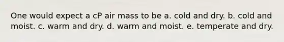 One would expect a cP air mass to be a. cold and dry. b. cold and moist. c. warm and dry. d. warm and moist. e. temperate and dry.