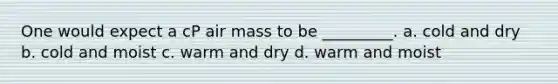 One would expect a cP air mass to be _________. a. cold and dry b. cold and moist c. warm and dry d. warm and moist