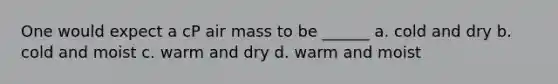 One would expect a cP air mass to be ______ a. cold and dry b. cold and moist c. warm and dry d. warm and moist