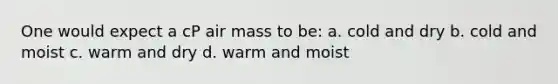 One would expect a cP air mass to be: a. cold and dry b. cold and moist c. warm and dry d. warm and moist