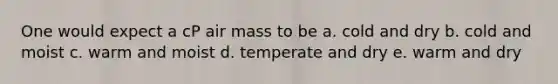 One would expect a cP air mass to be a. cold and dry b. cold and moist c. warm and moist d. temperate and dry e. warm and dry