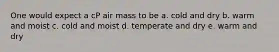 One would expect a cP air mass to be a. cold and dry b. warm and moist c. cold and moist d. temperate and dry e. warm and dry