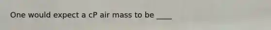 One would expect a cP air mass to be ____
