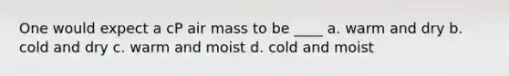 One would expect a cP air mass to be ____ a. warm and dry b. cold and dry c. warm and moist d. cold and moist