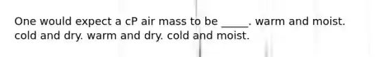 One would expect a cP air mass to be _____. warm and moist. cold and dry. warm and dry. cold and moist.